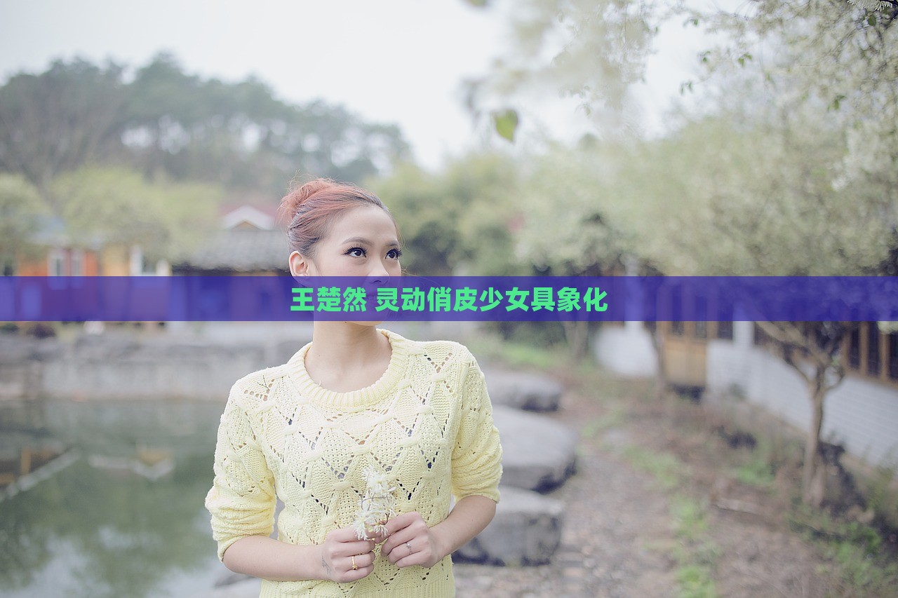 王楚然 灵动俏皮少女具象化，王楚然，灵动俏皮少女的具象化形象